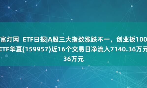 富灯网  ETF日报|A股三大指数涨跌不一，创业板100ETF华夏(159957)近16个交易日净流入7140.36万元