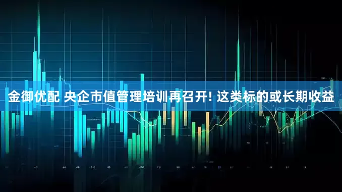 金御优配 央企市值管理培训再召开! 这类标的或长期收益