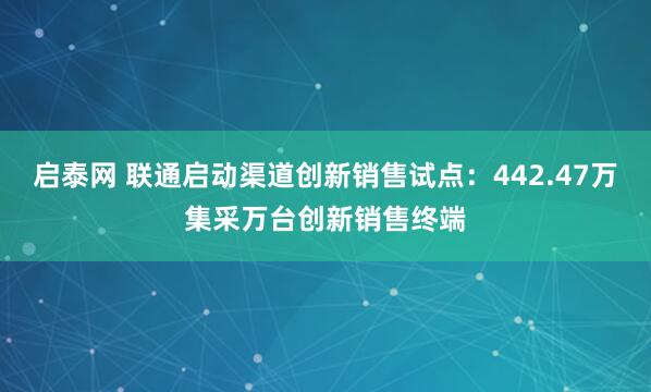 启泰网 联通启动渠道创新销售试点：442.47万集采万台创新销售终端