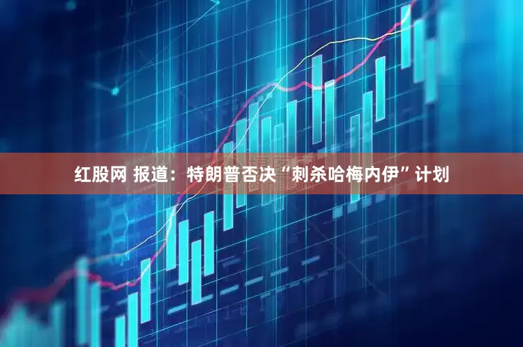 红股网 报道：特朗普否决“刺杀哈梅内伊”计划