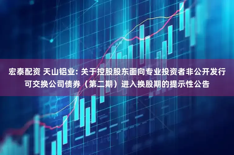 宏泰配资 天山铝业: 关于控股股东面向专业投资者非公开发行可交换公司债券(第二期)进入换股期的提示性公告