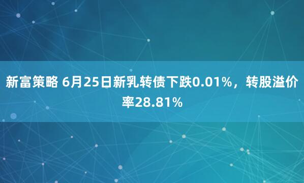 新富策略 6月25日新乳转债下跌0.01%，转股溢价率28.81%