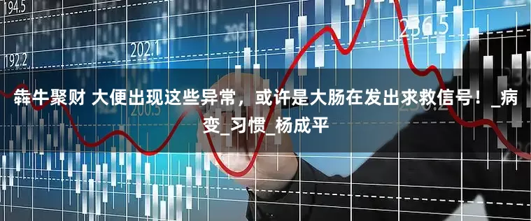 犇牛聚财 大便出现这些异常，或许是大肠在发出求救信号！_病变_习惯_杨成平