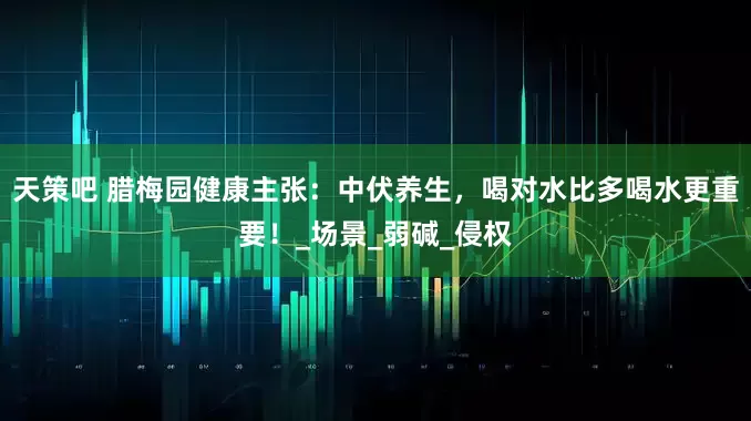 天策吧 腊梅园健康主张：中伏养生，喝对水比多喝水更重要！_场景_弱碱_侵权