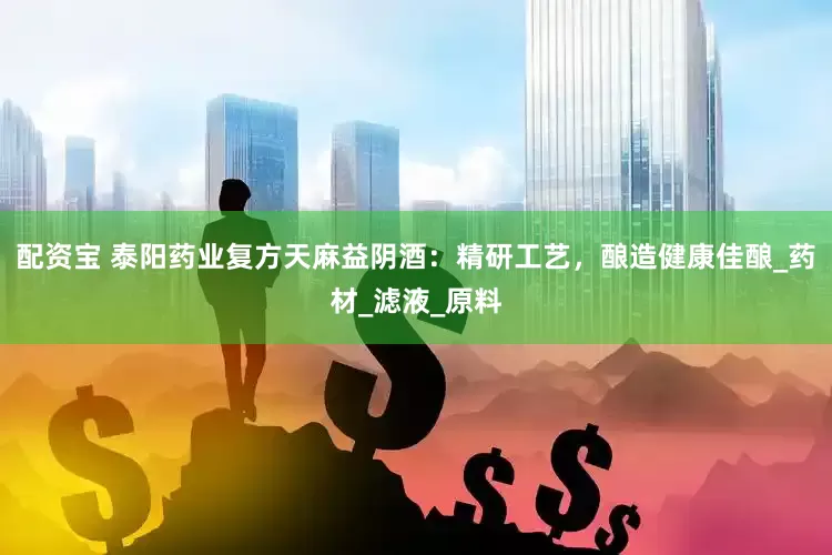 配资宝 泰阳药业复方天麻益阴酒：精研工艺，酿造健康佳酿_药材_滤液_原料