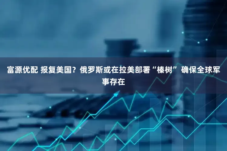 富源优配 报复美国？俄罗斯或在拉美部署“榛树” 确保全球军事存在