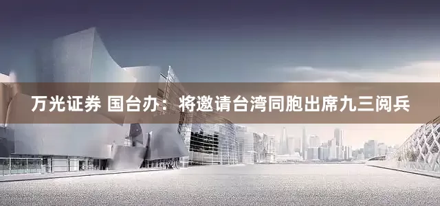 万光证券 国台办：将邀请台湾同胞出席九三阅兵