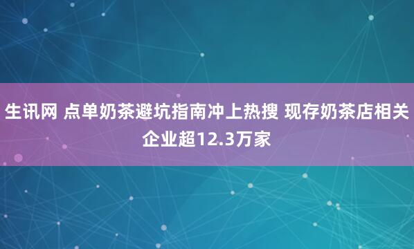 生讯网 点单奶茶避坑指南冲上热搜 现存奶茶店相关企业超12.3万家