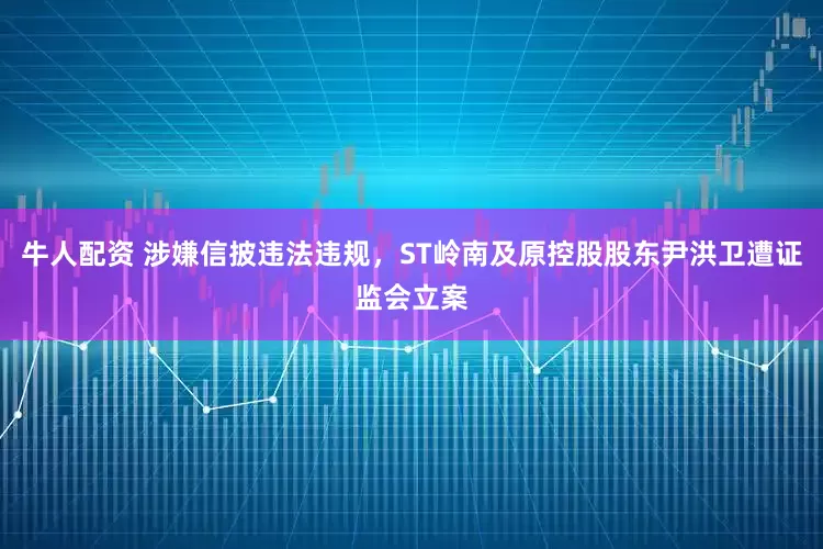 牛人配资 涉嫌信披违法违规，ST岭南及原控股股东尹洪卫遭证监会立案