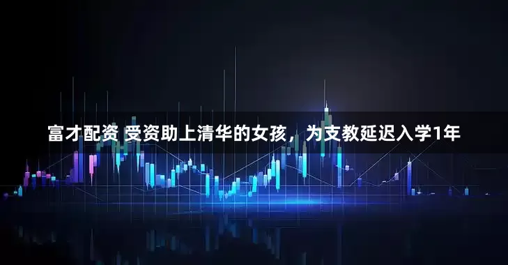 富才配资 受资助上清华的女孩，为支教延迟入学1年