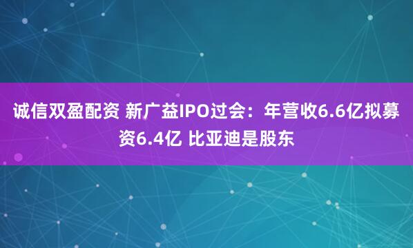 诚信双盈配资 新广益IPO过会：年营收6.6亿拟募资6.4亿 比亚迪是股东