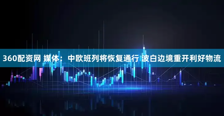 360配资网 媒体：中欧班列将恢复通行 波白边境重开利好物流